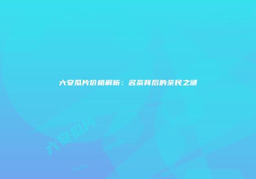 六安瓜片价格解析：名茶背后的亲民之谜