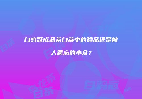 白鸡冠成品茶白茶中的珍品还是被人遗忘的小众？