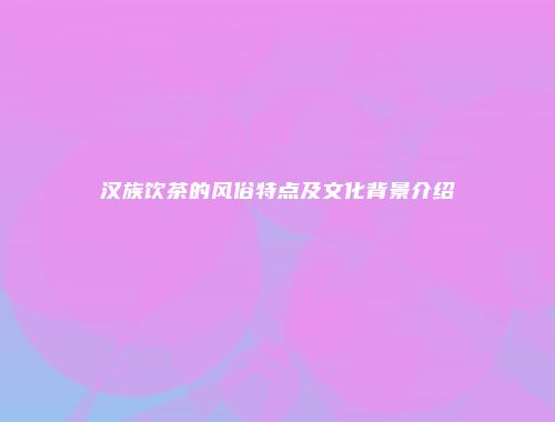 汉族饮茶的风俗特点及文化背景介绍