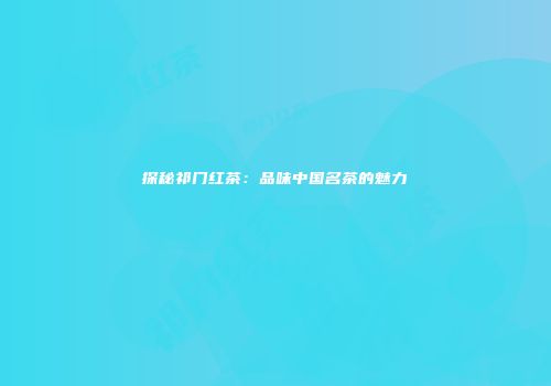 探秘祁门红茶：品味中国名茶的魅力