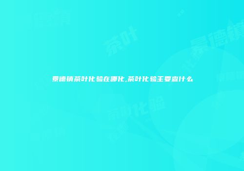 景德镇茶叶化验在哪化,茶叶化验主要查什么