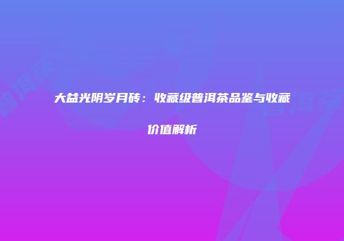 大益光阴岁月砖：收藏级普洱茶品鉴与收藏价值解析
