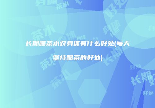 长期喝茶水对身体有什么好处(每天坚持喝茶的好处)