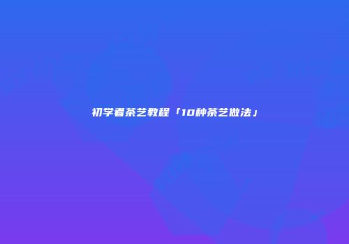 初学者茶艺教程「10种茶艺做法」