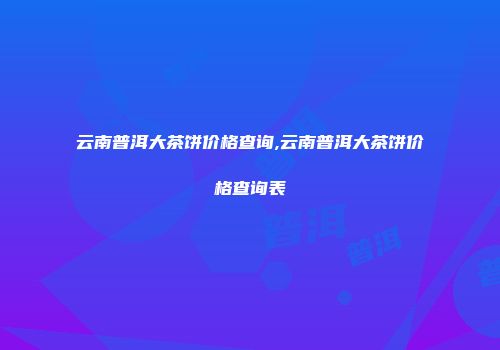 云南普洱大茶饼价格查询,云南普洱大茶饼价格查询表