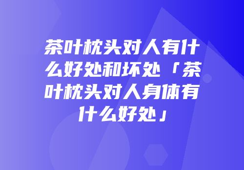 茶叶枕头对人有什么好处和坏处「茶叶枕头对人身体有什么好处」