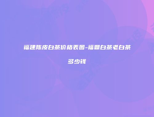 福建陈皮白茶价格表图-福鼎白茶老白茶多少钱