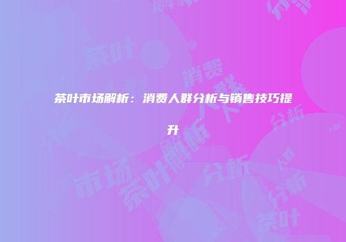 茶叶市场解析：消费人群分析与销售技巧提升