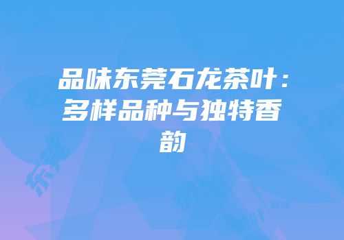 品味东莞石龙茶叶：多样品种与独特香韵