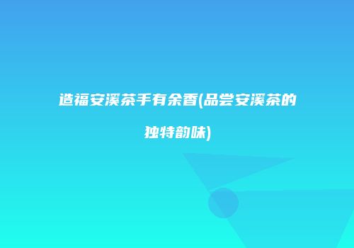 造福安溪茶手有余香(品尝安溪茶的独特韵味)