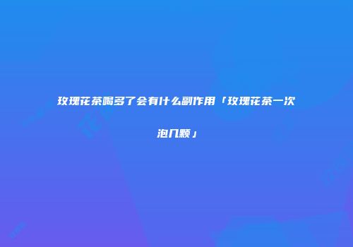 玫瑰花茶喝多了会有什么副作用「玫瑰花茶一次泡几颗」