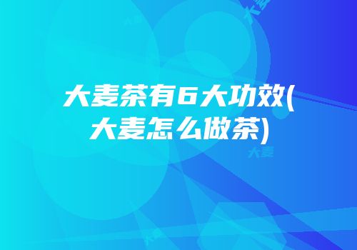大麦茶有6大功效(大麦怎么做茶)