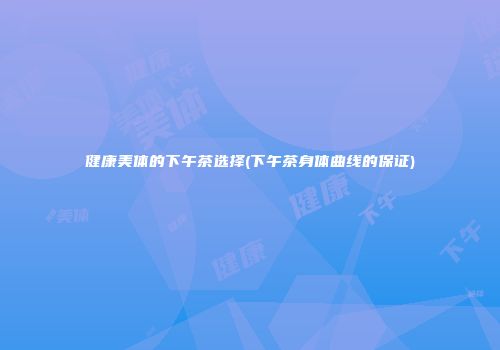 健康美体的下午茶选择(下午茶身体曲线的保证)
