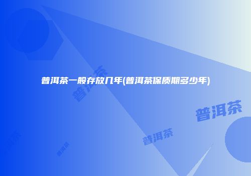 普洱茶一般存放几年(普洱茶保质期多少年)