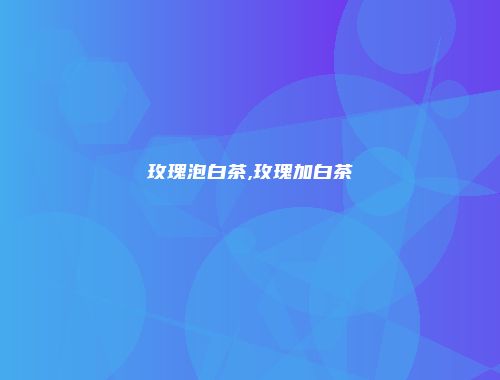 玫瑰泡白茶,玫瑰加白茶