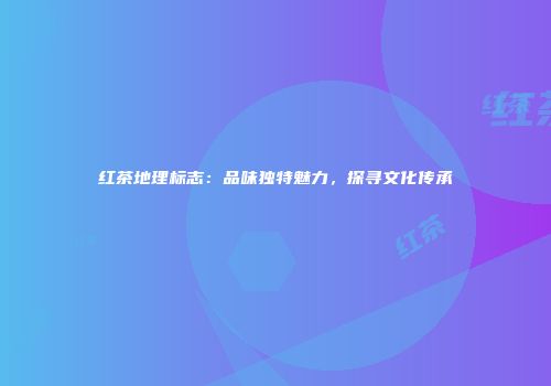红茶地理标志：品味独特魅力，探寻文化传承