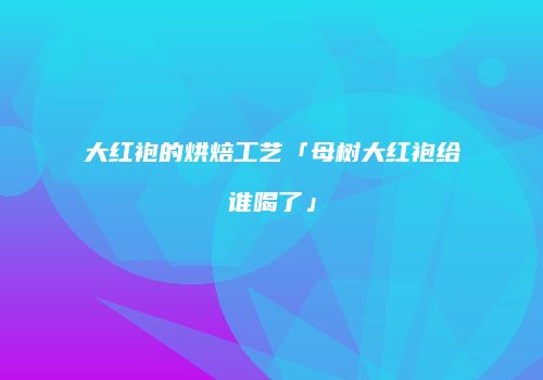 大红袍的烘焙工艺「母树大红袍给谁喝了」