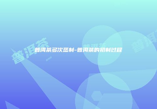 普洱茶多次蒸制-普洱茶的初制过程