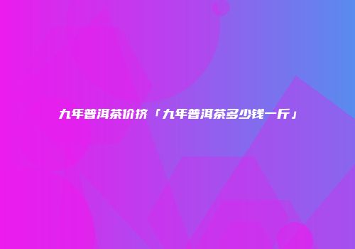 九年普洱茶价挤「九年普洱茶多少钱一斤」