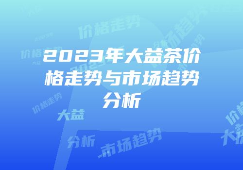2023年大益茶价格走势与市场趋势分析