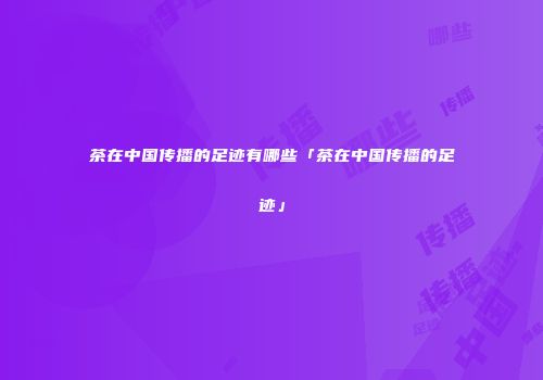 茶在中国传播的足迹有哪些「茶在中国传播的足迹」