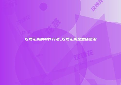 玫瑰花茶的制作方法_玫瑰花茶是煮还是泡