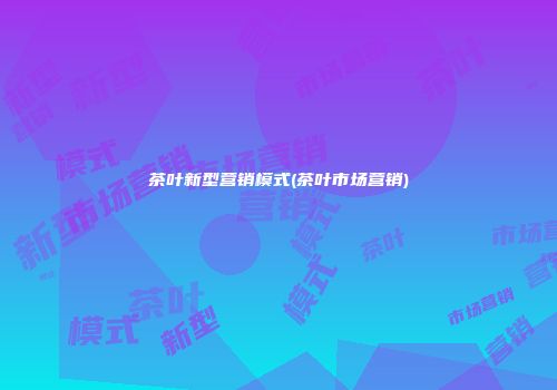 茶叶新型营销模式(茶叶市场营销)