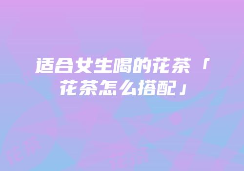 适合女生喝的花茶「花茶怎么搭配」