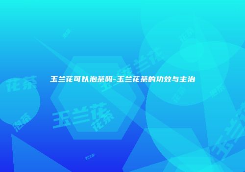 玉兰花可以泡茶吗-玉兰花茶的功效与主治