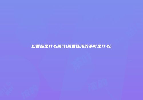 松香味是什么茶叶(茶香味浓的茶叶是什么)