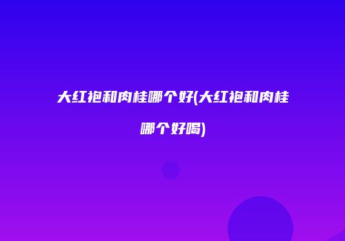 大红袍和肉桂哪个好(大红袍和肉桂哪个好喝)