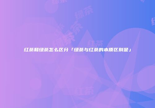 红茶和绿茶怎么区分「绿茶与红茶的本质区别是」