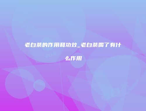 老白茶的作用和功效_老白茶喝了有什么作用