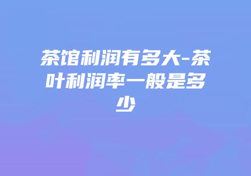 茶馆利润有多大-茶叶利润率一般是多少