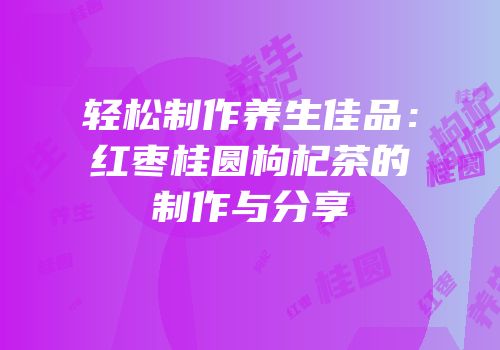 轻松制作养生佳品：红枣桂圆枸杞茶的制作与分享