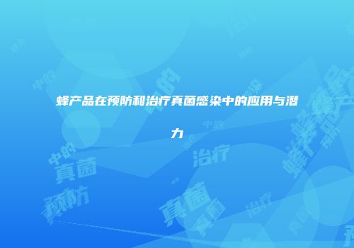 蜂产品在预防和治疗真菌感染中的应用与潜力
