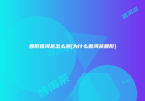 圆形普洱茶怎么泡(为什么普洱茶圆形)