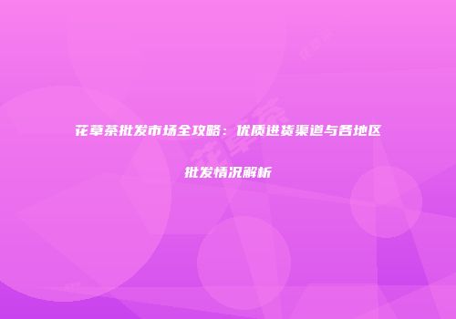 花草茶批发市场全攻略：优质进货渠道与各地区批发情况解析