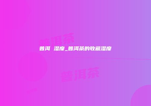 普洱 湿度_普洱茶的收藏湿度