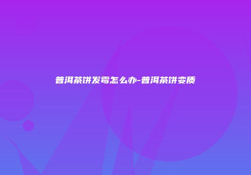 普洱茶饼发霉怎么办-普洱茶饼变质