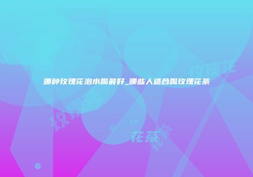 哪种玫瑰花泡水喝最好_哪些人适合喝玫瑰花茶