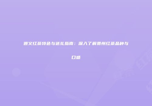 遵义红茶特色与送礼指南：深入了解贵州红茶品种与口感