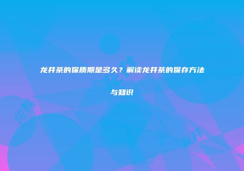 龙井茶的保质期是多久？解读龙井茶的保存方法与知识