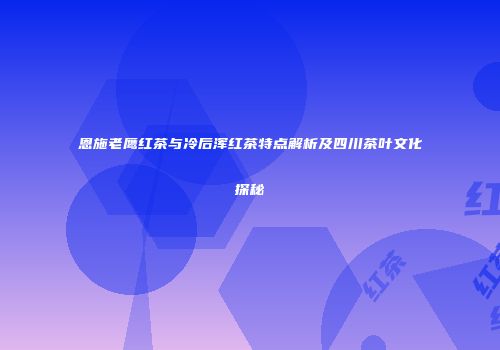 恩施老鹰红茶与冷后浑红茶特点解析及四川茶叶文化探秘