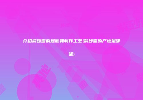 介绍紫砂壶的起源和制作工艺(紫砂壶的产地是哪呢)
