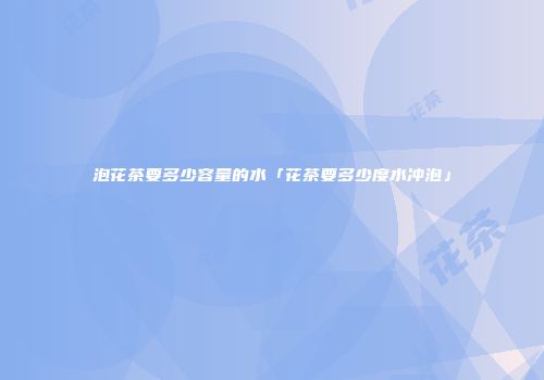 泡花茶要多少容量的水「花茶要多少度水冲泡」