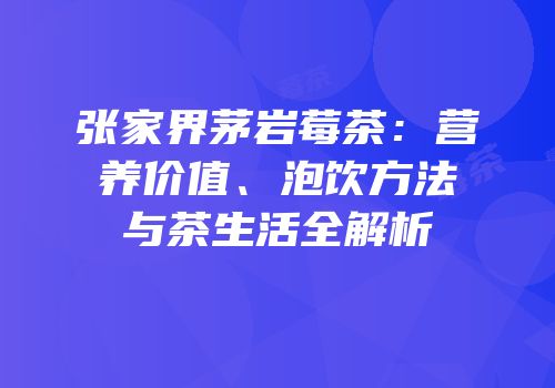 张家界茅岩莓茶：营养价值、泡饮方法与茶生活全解析