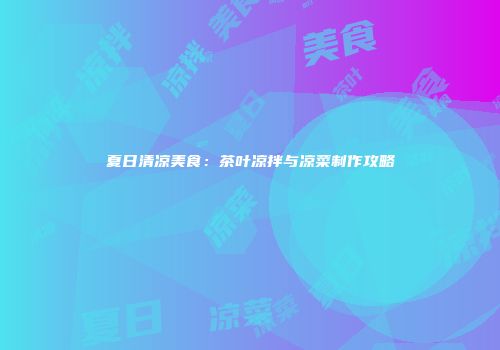 夏日清凉美食：茶叶凉拌与凉菜制作攻略
