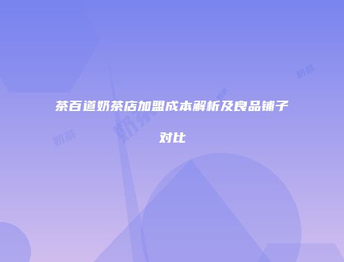 茶百道奶茶店加盟成本解析及良品铺子对比