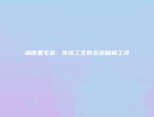 湖南黑毛茶：传统工艺的五道秘制工序